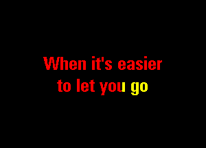 When it's easier

to let you go