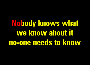 Nobody knows what

we know about it
no-one needs to know