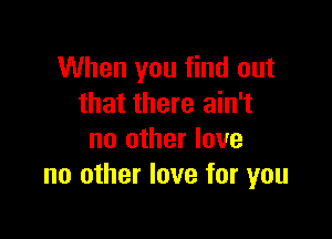 When you find out
that there ain't

no other love
no other love for you