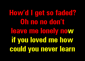 How'd I get so faded?
Oh no no don't
leave me lonely now
if you loved me how
could you never learn