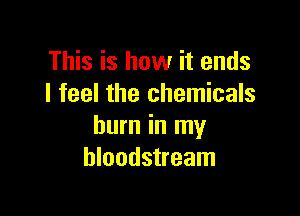 This is how it ends
I feel the chemicals

burn in my
bloodstream