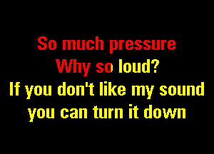 So much pressure
Why so loud?

If you don't like my sound
you can turn it down