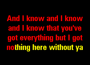 And I know and I know
and I know that you've
got everything but I got
nothing here without ya