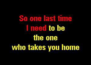 So one last time
I need to he

the one
who takes you home