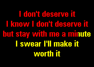 I don't deserve it
I know I don't deserve it
but stay with me a minute
I swear I'll make it
worth it