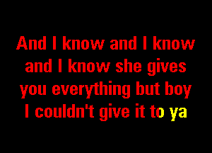 And I know and I know
and I know she gives
you everything but boy
I couldn't give it to ya