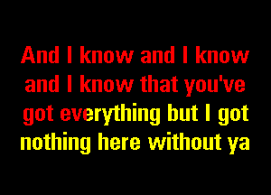 And I know and I know
and I know that you've
got everything but I got
nothing here without ya