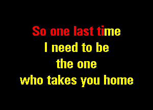 So one last time
I need to he

the one
who takes you home