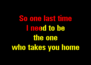 So one last time
I need to he

the one
who takes you home