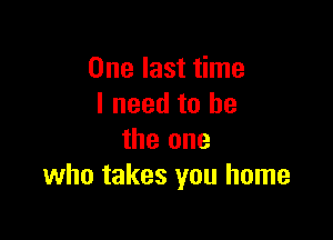 One last time
I need to he

the one
who takes you home