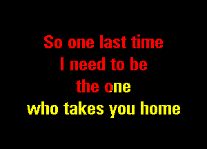 So one last time
I need to he

the one
who takes you home