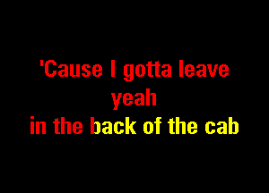 'Cause I gotta leave

yeah
in the back of the cab