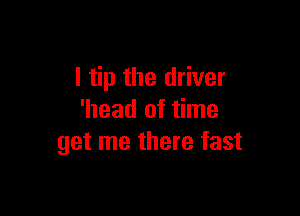 I tip the driver

'head of time
get me there fast