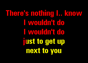 There's nothing l.. know
I wouldn't do

I wouldn't do
iust to get up
next to you