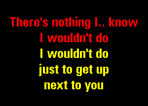 There's nothing l.. know
I wouldn't do

I wouldn't do
iust to get up
next to you