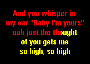 And you whisper in
my ear Baby I'm yours
ooh iust the thought
of you gets me
so high, so high