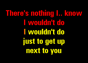 There's nothing l.. know
I wouldn't do

I wouldn't do
iust to get up
next to you