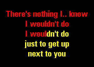 There's nothing l.. know
I wouldn't do

I wouldn't do
iust to get up
next to you