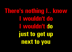 There's nothing l.. know
I wouldn't do

I wouldn't do
iust to get up
next to you