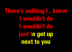 There's nothing l.. know
I wouldn't do

I wouldn't do
iust to get up
next to you