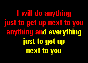 I will do anything
iust to get up next to you
anything and everything
iust to get up
next to you