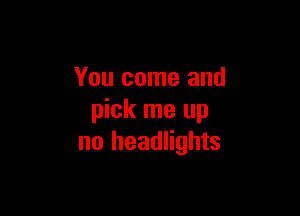 You come and

pick me up
no headlights