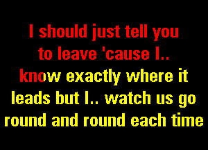 I should iust tell you
to leave 'cause l..
know exactly where it
leads hut l.. watch us go
round and round each time