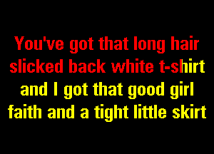 You've got that long hair
slicked hack white t-shirt
and I got that good girl
faith and a tight little skirt