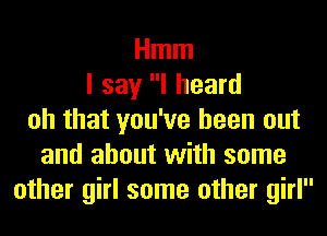 Hmm
I say I heard
oh that you've been out
and about with some
other girl some other girl