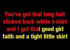 You've got that long hair
slicked hack white t-shirt
and I got that good girl
faith and a tight little skirt