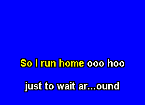 So I run home 000 hoo

just to wait ar...ound