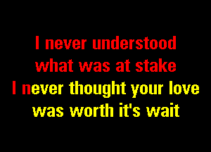 I never understood
what was at stake

I never thought your love
was worth it's wait