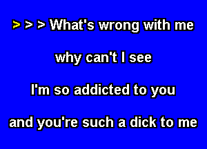 t? r) What's wrong with me
why can't I see

I'm so addicted to you

and you're such a dick to me