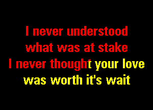 I never understood
what was at stake

I never thought your love
was worth it's wait