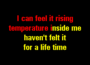 I can feel it rising
temperature inside me

haven't felt it
for a life time