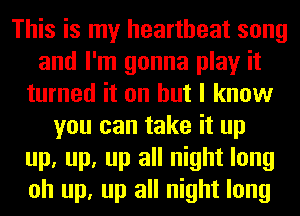 This is my heartbeat song
and I'm gonna play it
turned it on but I know
you can take it up
up, up, up all night long
oh up, up all night long