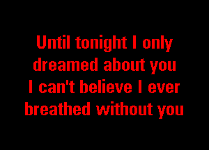 Until tonight I only
dreamed about you

I can't believe I ever
breathed without you