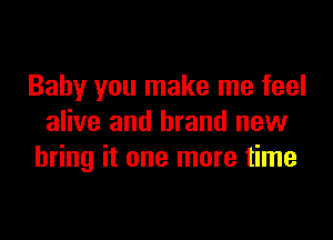 Baby you make me feel

alive and brand new
bring it one more time