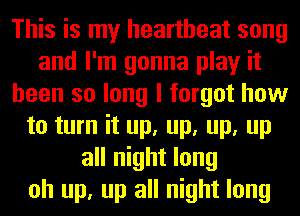 This is my heartbeat song
and I'm gonna play it
been so long I forgot how
to turn it up, up, up, up
all night long
oh up, up all night long