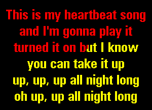 This is my heartbeat song
and I'm gonna play it
turned it on but I know
you can take it up
up, up, up all night long
oh up, up all night long