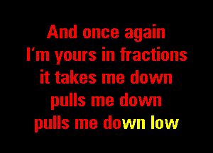 And once again
I'm yours in fractions
it takes me down
pulls me down

pulls me down low I