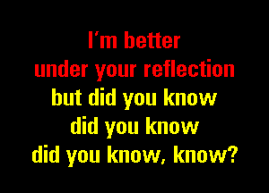 I'm better
under your reflection

but did you know
did you know
did you know, know?