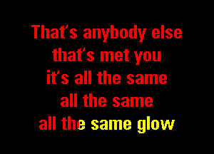 That's anybody else
that's met you

it's all the same
all the same
all the same glow