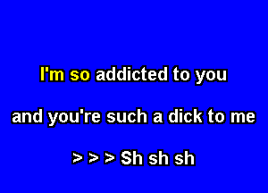 I'm so addicted to you

and you're such a dick to me

? Shshsh