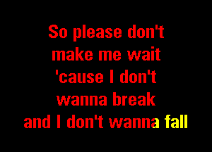 So please don't
make me wait

'cause I don't
wanna break
and I don't wanna fall