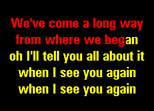 We've come a long way
from where we began
oh I'll tell you all about it
when I see you again
when I see you again