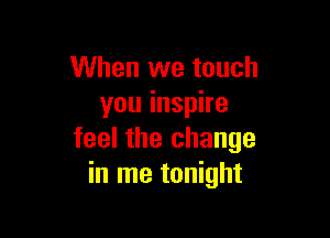 When we touch
you inspire

feel the change
in me tonight