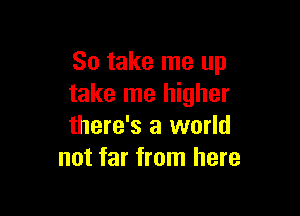 So take me up
take me higher

there's a world
not far from here