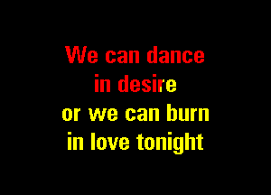 We can dance
in desire

or we can burn
in love tonight