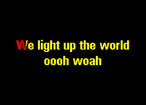 We light up the world

oooh woah